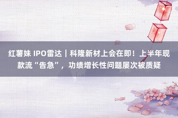 红薯妹 IPO雷达｜科隆新材上会在即！上半年现款流“告急”，功绩增长性问题屡次被质疑