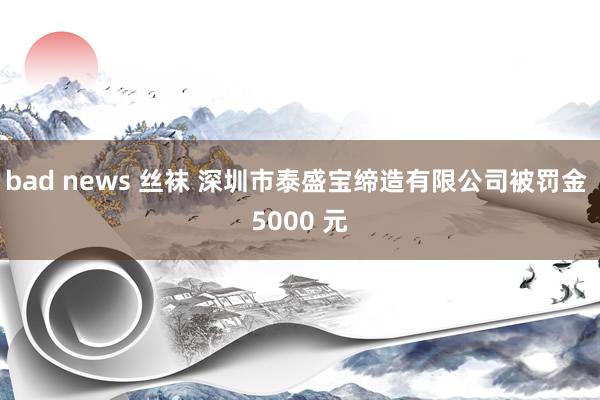 bad news 丝袜 深圳市泰盛宝缔造有限公司被罚金 5000 元