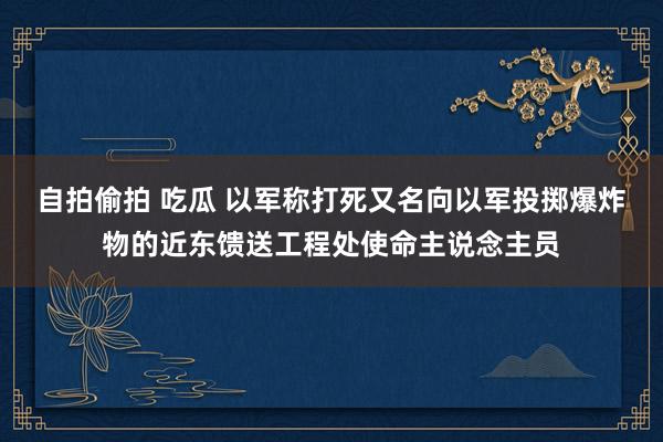 自拍偷拍 吃瓜 以军称打死又名向以军投掷爆炸物的近东馈送工程处使命主说念主员