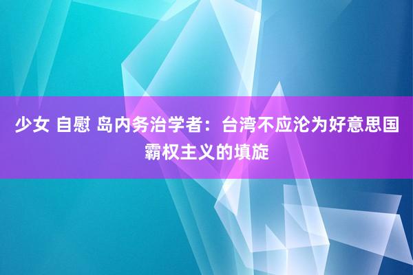 少女 自慰 岛内务治学者：台湾不应沦为好意思国霸权主义的填旋