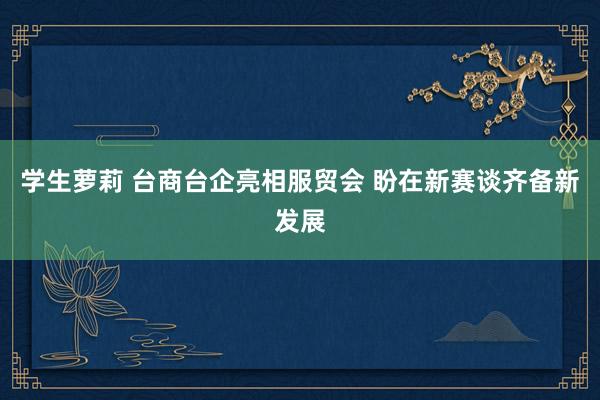 学生萝莉 台商台企亮相服贸会 盼在新赛谈齐备新发展