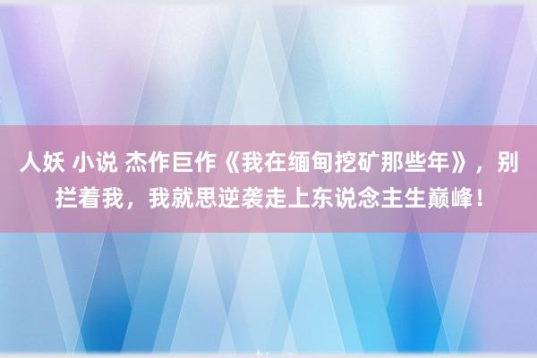 人妖 小说 杰作巨作《我在缅甸挖矿那些年》，别拦着我，我就思逆袭走上东说念主生巅峰！