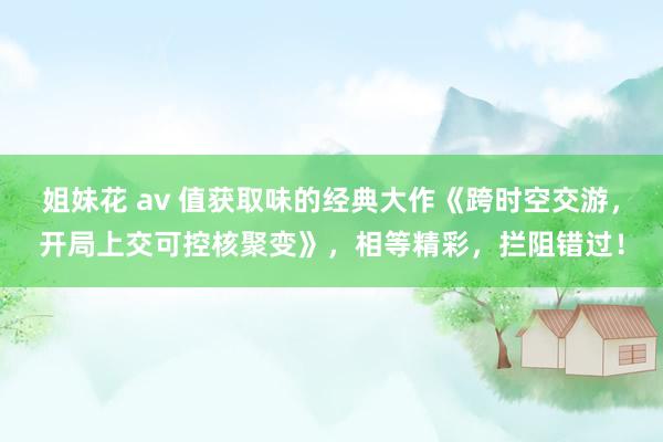 姐妹花 av 值获取味的经典大作《跨时空交游，开局上交可控核聚变》，相等精彩，拦阻错过！