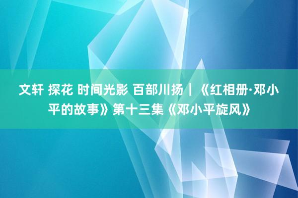 文轩 探花 时间光影 百部川扬｜《红相册·邓小平的故事》第十三集《邓小平旋风》