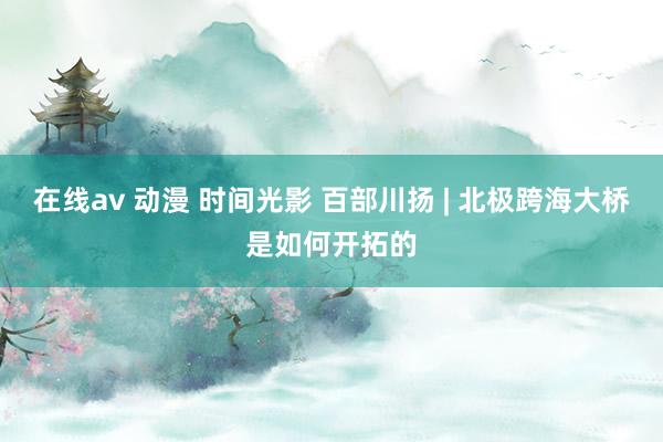 在线av 动漫 时间光影 百部川扬 | 北极跨海大桥是如何开拓的