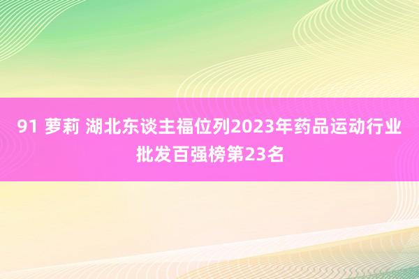 91 萝莉 湖北东谈主福位列2023年药品运动行业批发百强榜第23名