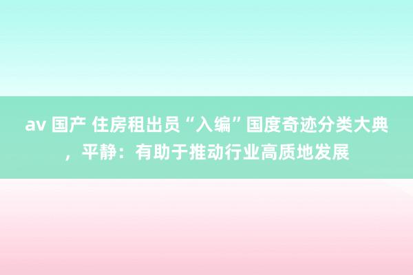 av 国产 住房租出员“入编”国度奇迹分类大典，平静：有助于推动行业高质地发展