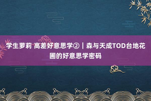 学生萝莉 高差好意思学②｜森与天成TOD台地花圃的好意思学密码