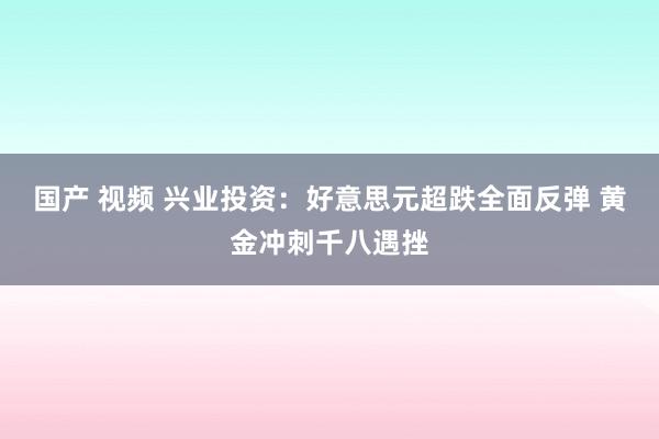 国产 视频 兴业投资：好意思元超跌全面反弹 黄金冲刺千八遇挫