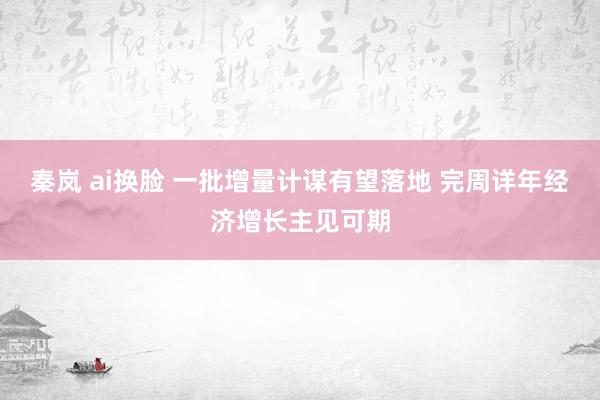 秦岚 ai换脸 一批增量计谋有望落地 完周详年经济增长主见可期