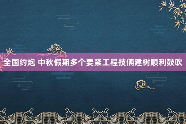 全国约炮 中秋假期多个要紧工程技俩建树顺利鼓吹