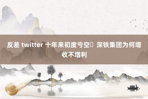 反差 twitter 十年来初度亏空 深铁集团为何增收不增利