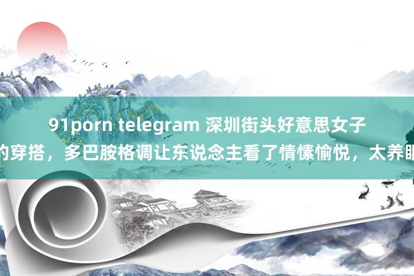 91porn telegram 深圳街头好意思女子的穿搭，多巴胺格调让东说念主看了情愫愉悦，太养眼