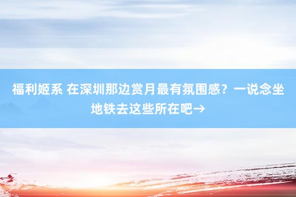 福利姬系 在深圳那边赏月最有氛围感？一说念坐地铁去这些所在吧→