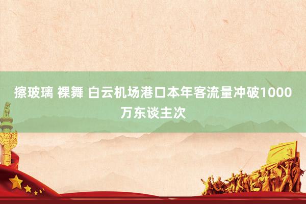 擦玻璃 裸舞 白云机场港口本年客流量冲破1000万东谈主次