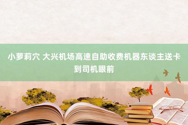 小萝莉穴 大兴机场高速自助收费机器东谈主送卡到司机眼前