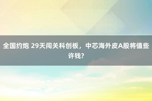 全国约炮 29天闯关科创板，中芯海外皮A股将值些许钱?