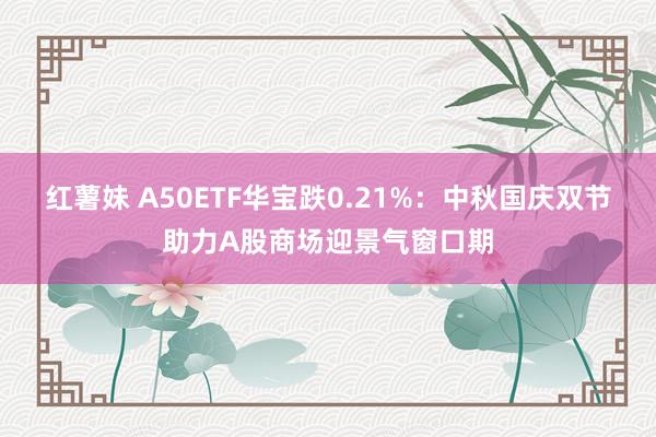 红薯妹 A50ETF华宝跌0.21%：中秋国庆双节助力A股商场迎景气窗口期