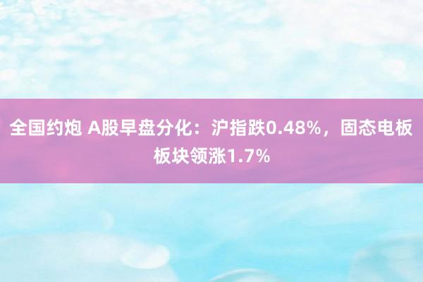 全国约炮 A股早盘分化：沪指跌0.48%，固态电板板块领涨1.7%