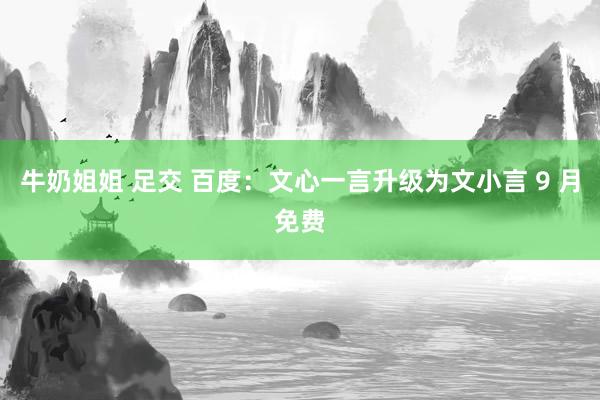 牛奶姐姐 足交 百度：文心一言升级为文小言 9 月免费