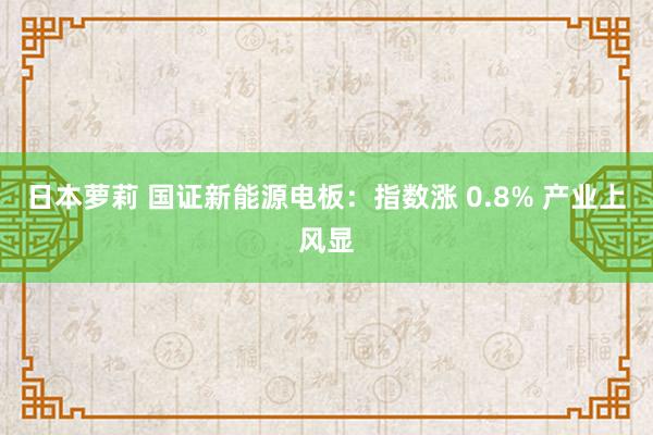 日本萝莉 国证新能源电板：指数涨 0.8% 产业上风显