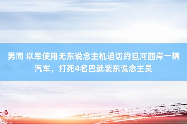 男同 以军使用无东说念主机迫切约旦河西岸一辆汽车，打死4名巴武装东说念主员