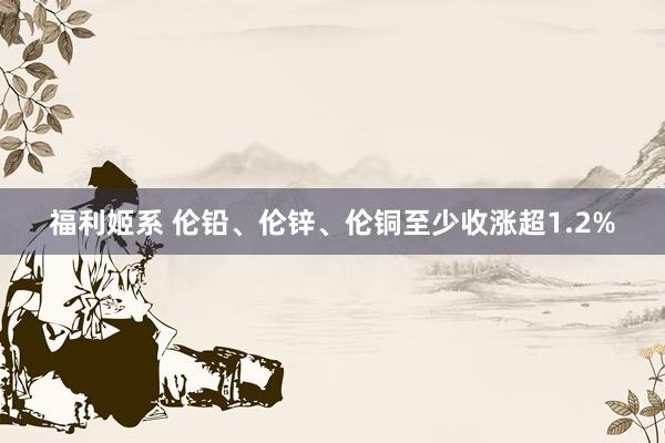 福利姬系 伦铅、伦锌、伦铜至少收涨超1.2%