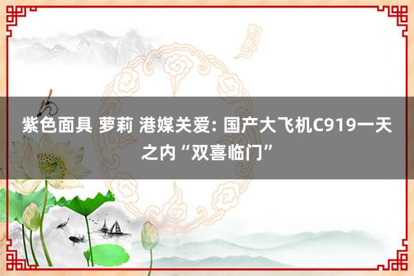 紫色面具 萝莉 港媒关爱: 国产大飞机C919一天之内“双喜临门”