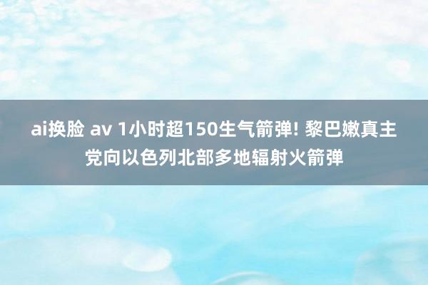 ai换脸 av 1小时超150生气箭弹! 黎巴嫩真主党向以色列北部多地辐射火箭弹