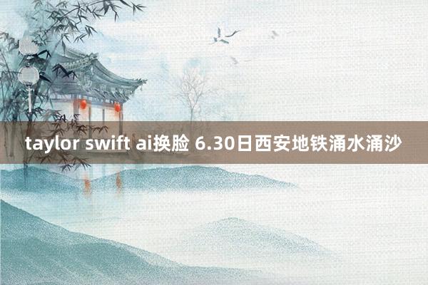 taylor swift ai换脸 6.30日西安地铁涌水涌沙