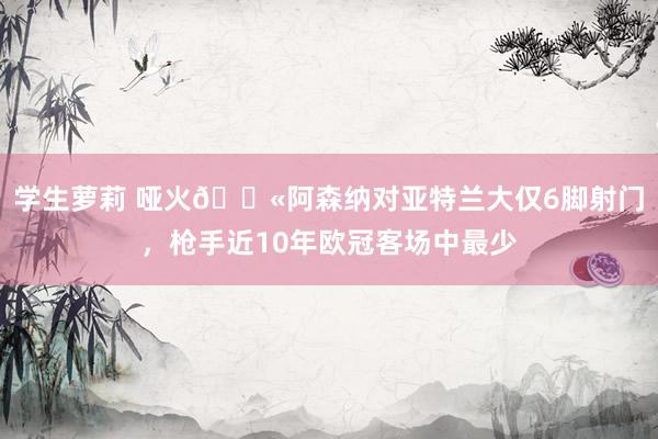 学生萝莉 哑火😫阿森纳对亚特兰大仅6脚射门，枪手近10年欧冠客场中最少