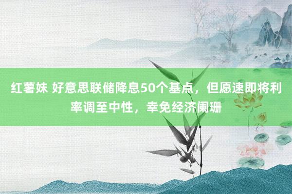 红薯妹 好意思联储降息50个基点，但愿速即将利率调至中性，幸免经济阑珊