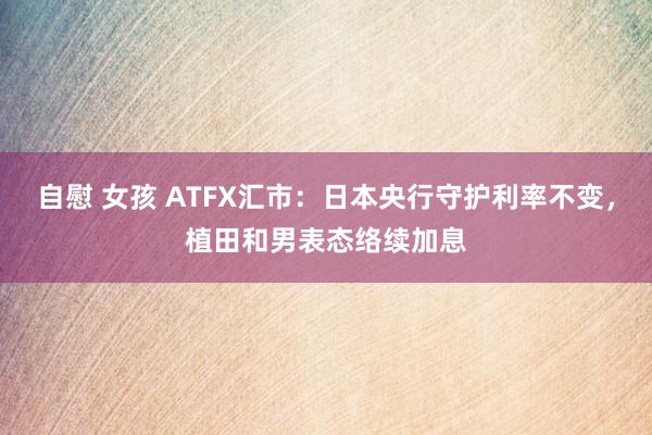 自慰 女孩 ATFX汇市：日本央行守护利率不变，植田和男表态络续加息