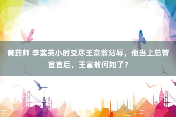 黄药师 李莲英小时受尽王富翁玷辱，他当上总管宦官后，王富翁何如了？