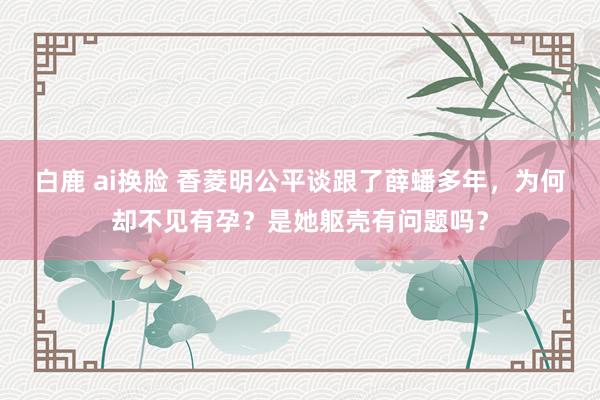 白鹿 ai换脸 香菱明公平谈跟了薛蟠多年，为何却不见有孕？是她躯壳有问题吗？