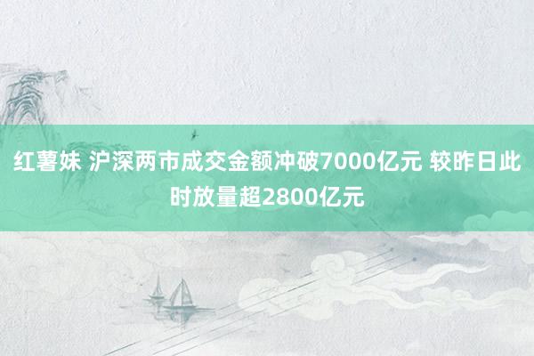 红薯妹 沪深两市成交金额冲破7000亿元 较昨日此时放量超2800亿元