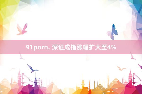 91porn. 深证成指涨幅扩大至4%