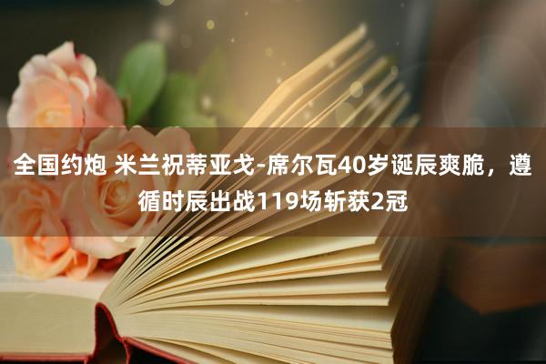 全国约炮 米兰祝蒂亚戈-席尔瓦40岁诞辰爽脆，遵循时辰出战119场斩获2冠