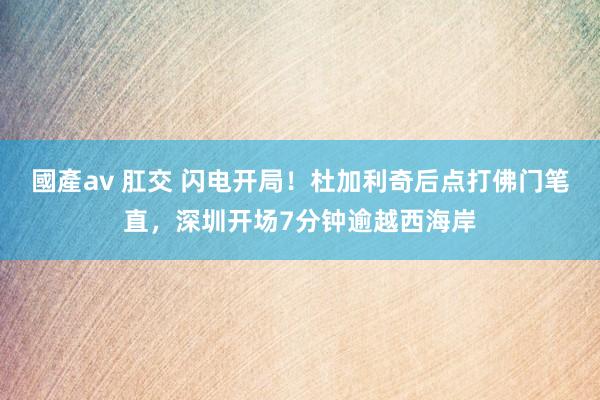 國產av 肛交 闪电开局！杜加利奇后点打佛门笔直，深圳开场7分钟逾越西海岸