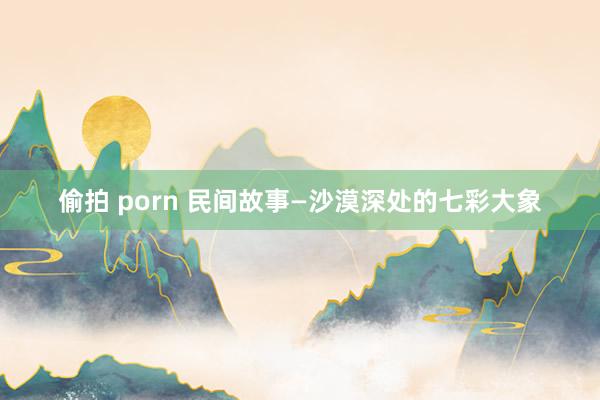 偷拍 porn 民间故事—沙漠深处的七彩大象