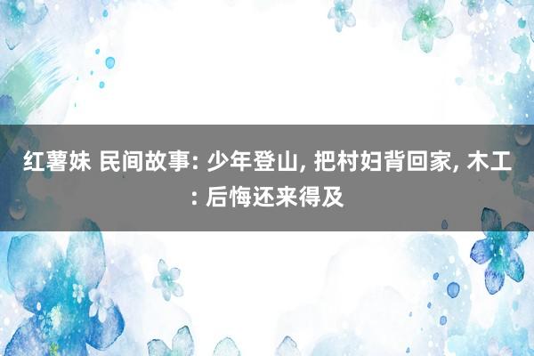 红薯妹 民间故事: 少年登山， 把村妇背回家， 木工: 后悔还来得及