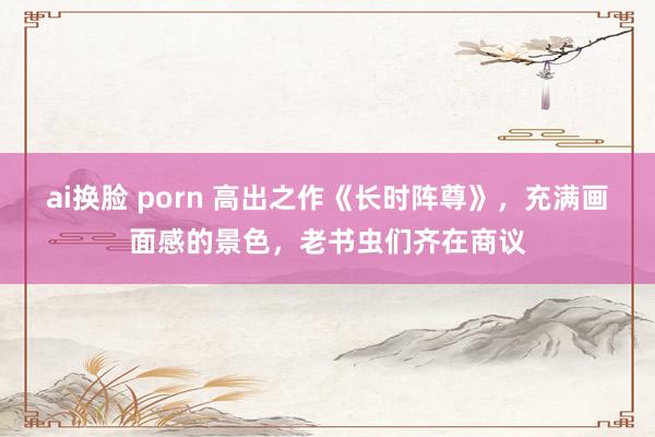 ai换脸 porn 高出之作《长时阵尊》，充满画面感的景色，老书虫们齐在商议