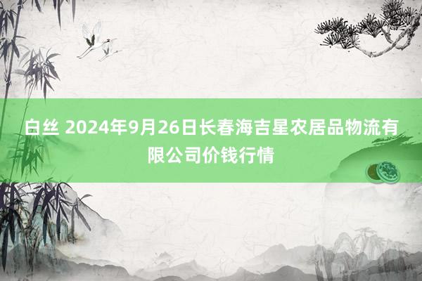 白丝 2024年9月26日长春海吉星农居品物流有限公司价钱行情