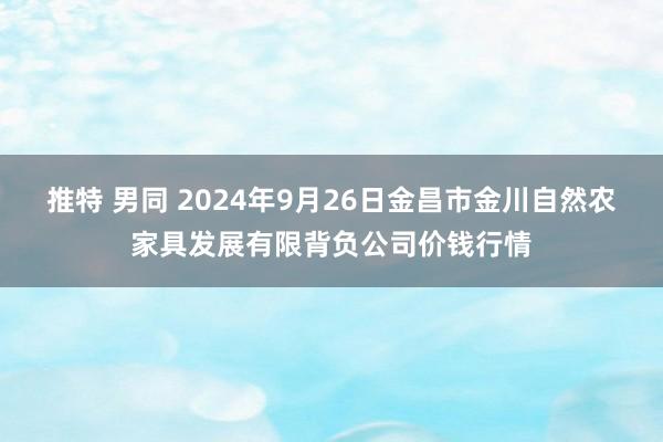 推特 男同 2024年9月26日金昌市金川自然农家具发展有限背负公司价钱行情