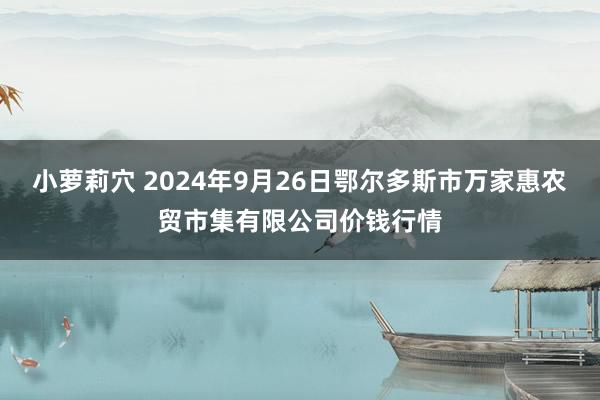 小萝莉穴 2024年9月26日鄂尔多斯市万家惠农贸市集有限公司价钱行情