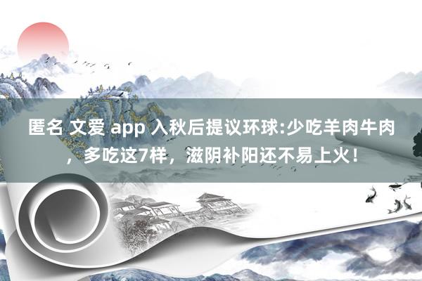 匿名 文爱 app 入秋后提议环球:少吃羊肉牛肉，多吃这7样，滋阴补阳还不易上火！