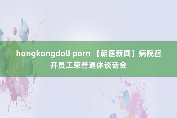 hongkongdoll porn 【朝医新闻】病院召开员工荣誉退休谈话会