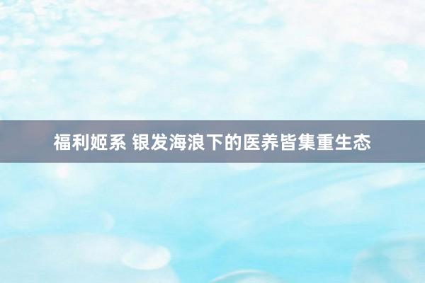 福利姬系 银发海浪下的医养皆集重生态