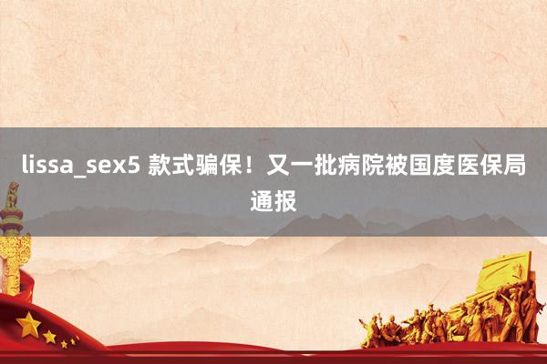 lissa_sex5 款式骗保！又一批病院被国度医保局通报