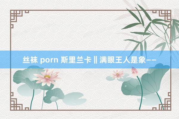 丝袜 porn 斯里兰卡‖满眼王人是象——